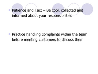Patience and Tact – Be cool, collected and informed about your responsibilities Practice handling complaints within the team before meeting customers to discuss them 