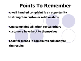 Points To Remember   A  well handled complaint is an opportunity to strengthen customer relationships  One complaint will often reveal others customers have kept to themselves  Look for trends in complaints and analyze the results  