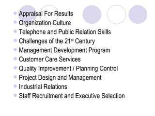 Appraisal For Results Organization Culture Telephone and Public Relation Skills Challenges of the 21 st  Century Management Development Program Customer Care Services Quality Improvement / Planning Control Project Design and Management Industrial Relations Staff Recruitment and Executive Selection 