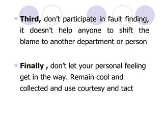 Third,  don’t participate in fault finding, it doesn’t help anyone to shift the blame to another department or person Finally ,  don’t let your personal feeling get in the way. Remain cool and collected and use courtesy and tact   