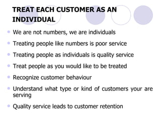 TREAT EACH CUSTOMER AS AN INDIVIDUAL   We are not numbers, we are individuals Treating people like numbers is poor service Treating people as individuals is quality service Treat people as you would like to be treated   Recognize customer behaviour Understand what type or kind of customers your are serving Quality service leads to customer retention 