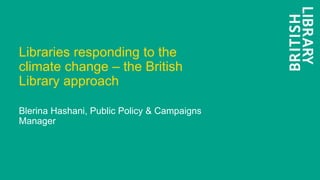 Libraries responding to the
climate change – the British
Library approach
Blerina Hashani, Public Policy & Campaigns
Manager
 