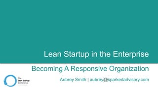 Lean Startup in the Enterprise
Becoming A Responsive Organization
Aubrey Smith | aubrey@sparkedadvisory.com
 