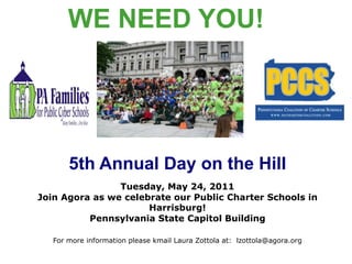 WE NEED YOU!  5th Annual Day on the Hill Tuesday, May 24, 2011 Join Agora as we celebrate our Public Charter Schools in Harrisburg! Pennsylvania State Capitol Building For more information please kmail Laura Zottola at:  lzottola@agora.org 