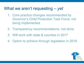 What we aren’t requesting – yet
1. Core practice changes recommended by
Governor’s Child Protection Task Force: not
being implemented
2. Transparency recommendations: not done
3. Will work with state & counties in 2017
4. Option to achieve through legislation in 2018
10
 