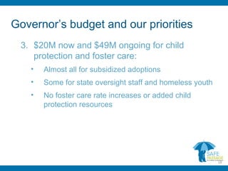 Governor’s budget and our priorities
3. $20M now and $49M ongoing for child
protection and foster care:
• Almost all for subsidized adoptions
• Some for state oversight staff and homeless youth
• No foster care rate increases or added child
protection resources
18
 