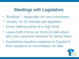 Meetings with Legislators
• ‘Buddies’ – especially for new volunteers
• Usually 10-15 minutes per legislator
• Cover talking points at a high level
• Leave half of time (or more) to talk about
why your personal reasons for being there
• Sometimes location switched to Capitol if
floor sessions or committees run late
22
 