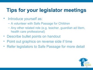 Tips for your legislator meetings
• Introduce yourself as:
– A volunteer with Safe Passage for Children
– Any other related role (e.g. teacher, guardian ad litem,
health care professional)
• Describe bullet points on handout
• Point out graphics on reverse side if time
• Refer legislators to Safe Passage for more detail
23
 