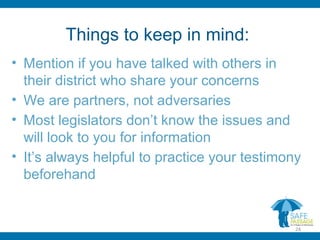 Things to keep in mind:
• Mention if you have talked with others in
their district who share your concerns
• We are partners, not adversaries
• Most legislators don’t know the issues and
will look to you for information
• It’s always helpful to practice your testimony
beforehand
24
 