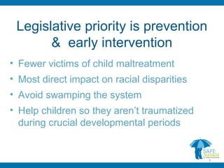 Legislative priority is prevention
& early intervention
• Fewer victims of child maltreatment
• Most direct impact on racial disparities
• Avoid swamping the system
• Help children so they aren’t traumatized
during crucial developmental periods
3
 