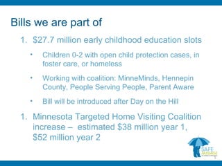 Bills we are part of
1. $27.7 million early childhood education slots
• Children 0-2 with open child protection cases, in
foster care, or homeless
• Working with coalition: MinneMinds, Hennepin
County, People Serving People, Parent Aware
• Bill will be introduced after Day on the Hill
1. Minnesota Targeted Home Visiting Coalition
increase – estimated $38 million year 1,
$52 million year 2
5
 