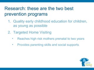 Research: these are the two best
prevention programs
1. Quality early childhood education for children,
as young as possible
2. Targeted Home Visiting
• Reaches high risk mothers prenatal to two years
• Provides parenting skills and social supports
6
 