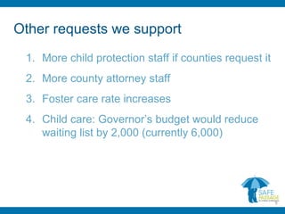 Other requests we support
1. More child protection staff if counties request it
2. More county attorney staff
3. Foster care rate increases
4. Child care: Governor’s budget would reduce
waiting list by 2,000 (currently 6,000)
9
 