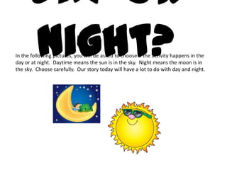 Day or
     night?
In the following pictures, you will be asked to choose if the activity happens in the
day or at night. Daytime means the sun is in the sky. Night means the moon is in
the sky. Choose carefully. Our story today will have a lot to do with day and night.
 