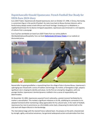 Dayotchanculle Oswald Upamecano: French Football Star Ready for
UEFA Euro 2024 Glory
Euro 2024 Tickets: Dayotchanculle Oswald Upamecano, born on October 27, 1998, in Évreux, Normandy,
is a prominent figure in the world of football. His roots trace back to Bissau-Guinean descent, with a
family history deeply rooted in both African and French heritage. Growing up in La Madeleine, a
neighborhood known for its diverse immigrant population, Upamecano was immersed in a rich tapestry
of cultures from a young age.
Euro Cup fans worldwide can book Euro 2024 Tickets from our online platform
Worldwideticketsandhospitality. Fans can book Netherlands VS France Tickets on our website at
discounted prices.
Named after his great-grandfather, a revered king from the village of Jeta in Guinea-Bissau, Upamecano's
upbringing was infused with a sense of tradition and heritage. His mother, of Senegalese origin, played a
significant role in shaping his identity and values. As the first son among four daughters, with one
younger brother, Upamecano's familial dynamics instilled in him a sense of responsibility and
determination.
On November 19, 2002, Upamecano acquired French nationality, a pivotal moment facilitated by his
mother's naturalization. This marked a significant milestone in his life, solidifying his connection to his
adopted homeland while maintaining a deep appreciation for his cultural roots. In the realm of football,
Upamecano has risen to prominence as a formidable center-back, showcasing his talents both at the
club level with Bayern Munich in the Bundesliga.
The international stage with the revered France national team. His prowess on the pitch, characterized
by strength, agility, and tactical astuteness, has garnered widespread acclaim and admiration from fans
 