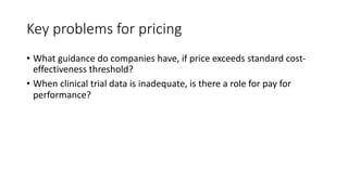 Key problems for pricing
• What guidance do companies have, if price exceeds standard cost-
effectiveness threshold?
• When clinical trial data is inadequate, is there a role for pay for
performance?
 