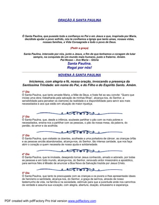 ORAÇÃO À SANTA PAULINA
Ó Santa Paulina, que puseste toda a confiança no Pai e em Jesus e que, inspirada por Maria,
decidiste ajudar o povo sofrido, nós te confiamos a Igreja que tanto amas, nossas vidas,
nossas famílias, a Vida Consagrada e todo o povo de Deus.
(Pedir a graça)
Santa Paulina, intercede por nós, junto a Jesus, a fim de que tenhamos a coragem de lutar
sempre, na conquista de um mundo mais humano, justo e fraterno. Amém.
Pai-Nosso – Ave Maria – Glória
Santa Paulina.
Rogai por nós!
NOVENA À SANTA PAULINA
Iniciemos, com alegria e fé, nossa oração, invocando a presença da
Santíssima Trindade: em nome do Pai, e do Filho e do Espírito Santo. Amém.
1° Dia
Ó Santa Paulina, que tanto amaste Maria, a Mãe de Deus, e foste fiel ao seu convite: “Quero que
inicies uma obra; trabalharás pela salvação de minhas filhas”, alcança-nos, do Senhor, a
sensibilidade para perceber os clamores da realidade e a disponibilidade para servir aos mais
necessitados e aos que estão em situação de maior injustiça.
2° Dia
Ó Santa Paulina, que, desde a infância, soubeste partilhar o pão com os mais pobres e
necessitados, ensina-nos a partilhar com as pessoas, o pão da nossa mesa, da palavra, do
perdão, do amor e da acolhida.
3° Dia
Ó Santa Paulina, que visitaste os doentes, acolheste a uma portadora de câncer, as crianças órfãs
e as pessoas anciãs abandonadas, alcança-nos, do Senhor, tão intensa caridade, que nos faça
abrir o coração a quem necessita de nossa ajuda e solidariedade.
4° Dia
Ó Santa Paulina, que te imolaste, desejando tornar Jesus conhecido, amado e adorado, por todas
as pessoas e em todo mundo, alcança-nos, do Senhor, renovado ardor missionário e apostólico,
para sermos fiéis à Missão de anunciar a Boa Nova da Salvação trazida por Jesus Cristo.
5° Dia
Ó Santa Paulina, que tanto te preocupaste com as crianças e os jovens e lhes apresentaste ideais
de heroísmo e santidade, alcança-nos, do Senhor, a graça de sermos, através de nosso
testemunho de vida, na família e na sociedade, estímulo para que a juventude ande nos caminhos
da verdade e assuma sua vocação, com alegria, abertura, doação, entusiasmo e esperança.
PDF created with pdfFactory Pro trial version www.pdffactory.com
 