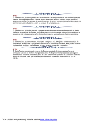 6º Dia
Ó Santa Paulina, que abraçaste a cruz da humildade e do aniquilamento e, nos momentos difíceis
da vida, encorajaste exortando: “Nunca, jamais desanimeis, embora venham ventos contrários”,
alcança-nos, do Senhor, a graça de assumirmos com fé, e num compromisso de transformação, os
sofrimentos que machucam e pesam no coração de tantas pessoas.
7º Dia
Ò Santa Paulina, que tanto serviste à Igreja e te dedicaste inteiramente ao testemunho do Reino
de Deus, alcança-nos, do Senhor, a graça de vivermos o compromisso batismal, colocando-nos a
serviço da vida e da esperança, a fim de construirmos uma sociedade justa, fraterna e solidária.
8º Dia
Ó Santa Paulina, que encontraste, na oração, a alegria, a paz, a força e o sentido da doação da
própria vida, alcança-nos a graça de encontrarmos, na intimidade com Deus, a força para construir
nossas vidas, famílias e comunidades, no bem, no amor, no perdão e na justiça.
9º Dia
Ó Santa Paulina, que abrasada no amor de Deus e despojada de toda grandeza humana,
entregaste tua vida ao Senhor, alcança-nos a graça do desprendimento das coisas passageiras
deste mundo, buscando somente a glória de Deus e assumindo o desafio de lutar contra todas as
situações de morte, para “que todas as pessoas tenham vida e vida em abundância”. (cf.Jo
10.10).
PDF created with pdfFactory Pro trial version www.pdffactory.com
 