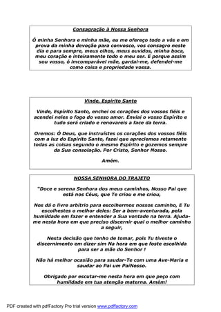 Consagração à Nossa Senhora
Ó minha Senhora e minha mãe, eu me ofereço todo a vós e em
prova da minha devoção para convosco, vos consagro neste
dia e para sempre, meus olhos, meus ouvidos, minha boca,
meu coração e inteiramente todo o meu ser. E porque assim
sou vosso, ó imcomparável mãe, gardai-me, defendei-me
como coisa e propriedade vossa.
Vinde, Espírito Santo
Vinde, Espírito Santo, enchei os corações dos vossos fiéis e
acendei neles o fogo do vosso amor. Enviai o vosso Espírito e
tudo será criado e renovareis a face da terra.
Oremos: Ó Deus, que instruístes os corações dos vossos fiéis
com a luz do Espírito Santo, fazei que apreciemos retamente
todas as coisas segundo o mesmo Espírito e gozemos sempre
da Sua consolação. Por Cristo, Senhor Nosso.
Amém.
NOSSA SENHORA DO TRAJETO
“Doce e serena Senhora dos meus caminhos, Nosso Pai que
está nos Céus, que Te criou e me criou,
Nos dá o livre arbítrio para escolhermos nossos caminho, E Tu
escolhestes o melhor deles: Ser a bem-aventurada, pela
humildade em fazer e entender a Sua vontade na terra. Ajuda-
me nesta hora em que preciso discernir qual o melhor caminho
a seguir,
Nesta decisão que tenho de tomar, pois Tu tiveste o
discernimento em dizer sim Na hora em que foste escolhida
para ser a mãe do Senhor !
Não há melhor ocasião para saudar-Te com uma Ave-Maria e
saudar ao Pai um PaiNosso.
Obrigado por escutar-me nesta hora em que peço com
humildade em tua atenção materna. Amém!
PDF created with pdfFactory Pro trial version www.pdffactory.com
 