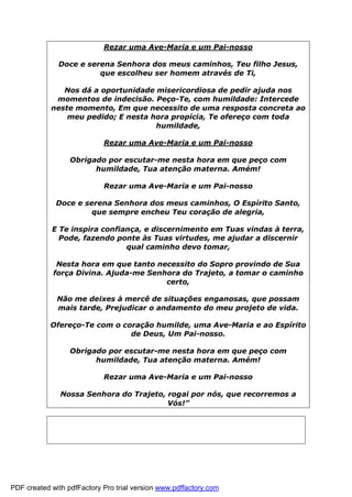Rezar uma Ave-Maria e um Pai-nosso
Doce e serena Senhora dos meus caminhos, Teu filho Jesus,
que escolheu ser homem através de Ti,
Nos dá a oportunidade misericordiosa de pedir ajuda nos
momentos de indecisão. Peço-Te, com humildade: Intercede
neste momento, Em que necessito de uma resposta concreta ao
meu pedido; E nesta hora propícia, Te ofereço com toda
humildade,
Rezar uma Ave-Maria e um Pai-nosso
Obrigado por escutar-me nesta hora em que peço com
humildade, Tua atenção materna. Amém!
Rezar uma Ave-Maria e um Pai-nosso
Doce e serena Senhora dos meus caminhos, O Espírito Santo,
que sempre encheu Teu coração de alegria,
E Te inspira confiança, e discernimento em Tuas vindas à terra,
Pode, fazendo ponte às Tuas virtudes, me ajudar a discernir
qual caminho devo tomar,
Nesta hora em que tanto necessito do Sopro provindo de Sua
força Divina. Ajuda-me Senhora do Trajeto, a tomar o caminho
certo,
Não me deixes à mercê de situações enganosas, que possam
mais tarde, Prejudicar o andamento do meu projeto de vida.
Ofereço-Te com o coração humilde, uma Ave-Maria e ao Espírito
de Deus, Um Pai-nosso.
Obrigado por escutar-me nesta hora em que peço com
humildade, Tua atenção materna. Amém!
Rezar uma Ave-Maria e um Pai-nosso
Nossa Senhora do Trajeto, rogai por nós, que recorremos a
Vós!”
PDF created with pdfFactory Pro trial version www.pdffactory.com
 
