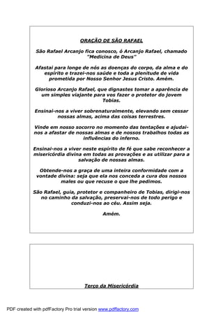 ORAÇÃO DE SÃO RAFAEL
São Rafael Arcanjo fica conosco, ó Arcanjo Rafael, chamado
"Medicina de Deus"
Afastai para longe de nós as doenças do corpo, da alma e do
espírito e trazei-nos saúde e toda a plenitude de vida
prometida por Nosso Senhor Jesus Cristo. Amém.
Glorioso Arcanjo Rafael, que dignastes tomar a aparência de
um simples viajante para vos fazer o protetor do jovem
Tobias.
Ensinai-nos a viver sobrenaturalmente, elevando sem cessar
nossas almas, acima das coisas terrestres.
Vinde em nosso socorro no momento das tentações e ajudai-
nos a afastar de nossas almas e de nossos trabalhos todas as
influências do inferno.
Ensinai-nos a viver neste espírito de fé que sabe reconhecer a
misericórdia divina em todas as provações e as utilizar para a
salvação de nossas almas.
Obtende-nos a graça de uma inteira conformidade com a
vontade divina: seja que ela nos conceda a cura dos nossos
males ou que recuse o que lhe pedimos.
São Rafael, guia, protetor e companheiro de Tobias, dirigi-nos
no caminho da salvação, preservai-nos de todo perigo e
conduzi-nos ao céu. Assim seja.
Amém.
Terço da Misericórdia
PDF created with pdfFactory Pro trial version www.pdffactory.com
 