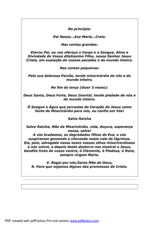 No princípio:
Pai Nosso...Ave Maria...Creio.
Nas contas grandes:
Eterno Pai, eu vos ofereço o Corpo e o Sangue, Alma e
Divindade de Vosso diletissimo Filho, nosso Senhor Jesus
Cristo, em expiação de nossos pecados e do mundo inteiro.
Nas contas pequenas:
Pela sua dolorosa Paixão, tende misericórdia de nós e do
mundo inteiro.
No fim do terço (dizer 3 vezes):
Deus Santo, Deus Forte, Deus Imortal, tende piedade de nós e
do mundo inteiro.
Ó Sangue e Água que jorrastes do Coração de Jesus como
fonte de Misericórdia para nós, eu confio em Vós!
Salve Rainha
Salve Rainha, Mãe de Misericórdia, vida, doçura, esperança
nossa, salve!
A vós bradamos, os degredados filhos de Eva; a vós
suspiramos gemendo e chorando neste vale de lágrimas.
Eia, pois, advogada nossa esses vossos olhos misericordiosos
a nós volvei, e depois deste desterro nos mostrai a Jesus,
bendito fruto do vosso ventre, ó Clemente, ó Piedosa, ó Doce,
sempre virgem Maria.
V. Rogai por nós,Santa Mãe de Deus,
R. Para que sejamos dignos das promessas de Cristo.
PDF created with pdfFactory Pro trial version www.pdffactory.com
 