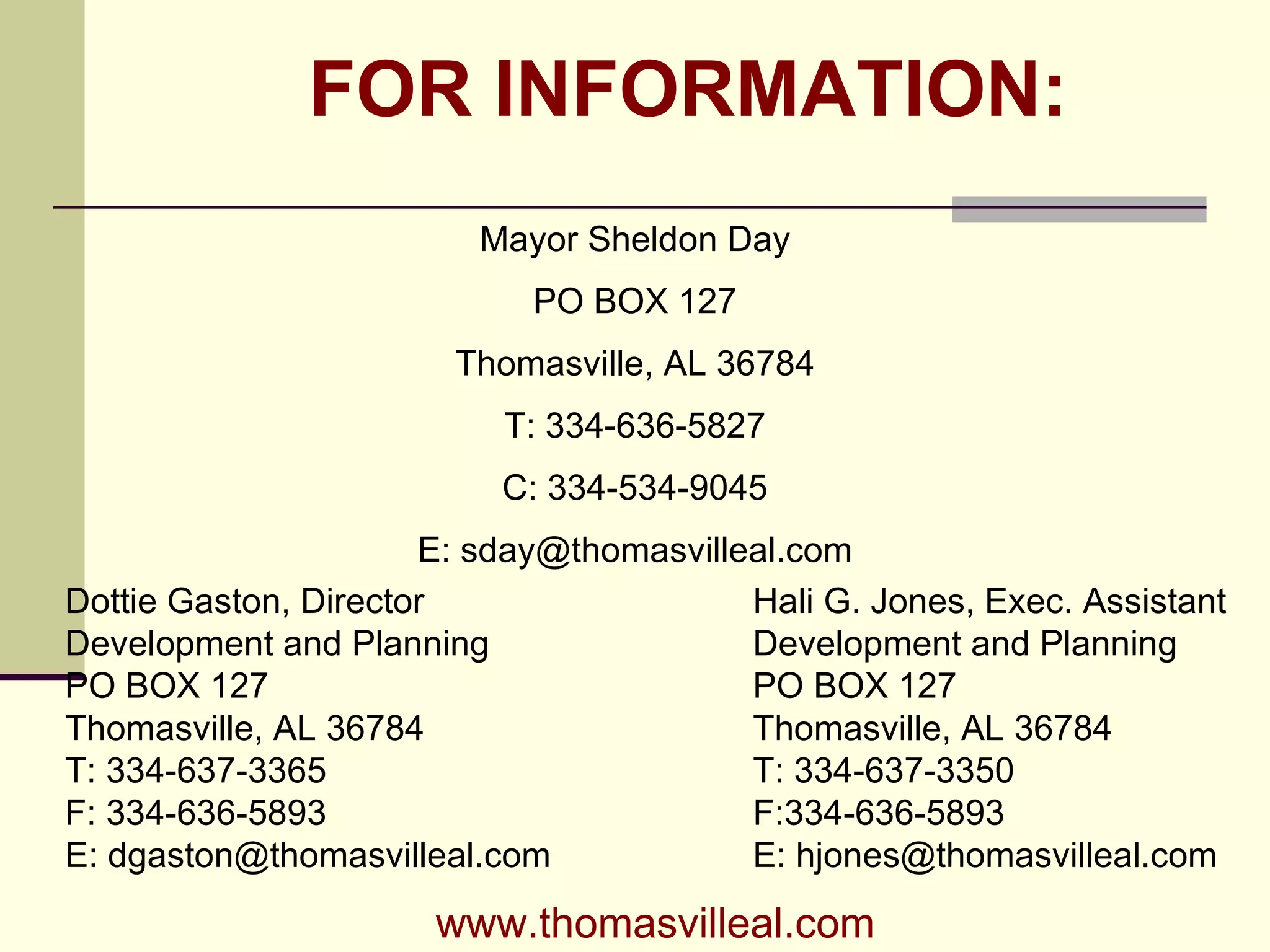 FOR INFORMATION: Mayor Sheldon Day PO BOX 127 Thomasville, AL 36784 T: 334-636-5827 C: 334-534-9045 E: sday@thomasvilleal.com Dottie Gaston, Director Development and Planning PO BOX 127 Thomasville, AL 36784 T: 334-637-3365 F: 334-636-5893 E: dgaston@thomasvilleal.com Hali G. Jones, Exec. Assistant Development and Planning PO BOX 127 Thomasville, AL 36784 T: 334-637-3350 F:334-636-5893 E: hjones@thomasvilleal.com www.thomasvilleal.com 