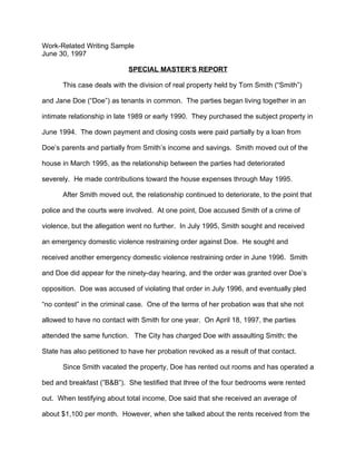 Work-Related Writing Sample
June 30, 1997

                            SPECIAL MASTER’S REPORT

      This case deals with the division of real property held by Tom Smith (“Smith”)

and Jane Doe (“Doe”) as tenants in common. The parties began living together in an

intimate relationship in late 1989 or early 1990. They purchased the subject property in

June 1994. The down payment and closing costs were paid partially by a loan from

Doe’s parents and partially from Smith’s income and savings. Smith moved out of the

house in March 1995, as the relationship between the parties had deteriorated

severely. He made contributions toward the house expenses through May 1995.

      After Smith moved out, the relationship continued to deteriorate, to the point that

police and the courts were involved. At one point, Doe accused Smith of a crime of

violence, but the allegation went no further. In July 1995, Smith sought and received

an emergency domestic violence restraining order against Doe. He sought and

received another emergency domestic violence restraining order in June 1996. Smith

and Doe did appear for the ninety-day hearing, and the order was granted over Doe’s

opposition. Doe was accused of violating that order in July 1996, and eventually pled

“no contest” in the criminal case. One of the terms of her probation was that she not

allowed to have no contact with Smith for one year. On April 18, 1997, the parties

attended the same function. The City has charged Doe with assaulting Smith; the

State has also petitioned to have her probation revoked as a result of that contact.

      Since Smith vacated the property, Doe has rented out rooms and has operated a

bed and breakfast (”B&B”). She testified that three of the four bedrooms were rented

out. When testifying about total income, Doe said that she received an average of

about $1,100 per month. However, when she talked about the rents received from the
 