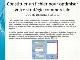 Constituer un fichier pour optimiser
   votre stratégie commerciale
                       L’OUTIL DE BASE : LA GRC
Le fichier client est un des outils les plus importants. Vous devez impérativement en
tenir un. Il permet de consigner tous vos contacts commerciaux et de retracer par la
suite l’historique de votre relation avec chaque client. L’objectif final est bien sûr de
développer vos ventes. Mais comment utiliser ce fichier de la manière la plus efficace
possible ?

Un fichier client ne sert à rien s’il n’est pas exploité. Il doit servir à réaliser des actions
commerciales concrètes et pour cela, il faut qu’il soit le plus complet possible. Tout
doit y être consigné, de la signature d’un contrat au plus petit détail (nom des
contacts, caractéristiques physiques, date du dernier RDV…).
 