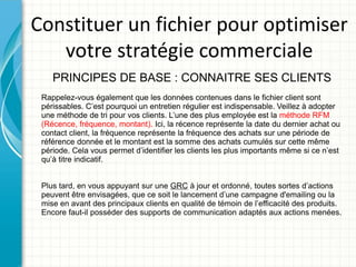 Constituer un fichier pour optimiser
   votre stratégie commerciale
    PRINCIPES DE BASE : CONNAITRE SES CLIENTS
 Rappelez-vous également que les données contenues dans le fichier client sont
 périssables. C’est pourquoi un entretien régulier est indispensable. Veillez à adopter
 une méthode de tri pour vos clients. L’une des plus employée est la méthode RFM
 (Récence, fréquence, montant). Ici, la récence représente la date du dernier achat ou
 contact client, la fréquence représente la fréquence des achats sur une période de
 référence donnée et le montant est la somme des achats cumulés sur cette même
 période. Cela vous permet d’identifier les clients les plus importants même si ce n’est
 qu’à titre indicatif.


 Plus tard, en vous appuyant sur une GRC à jour et ordonné, toutes sortes d’actions
 peuvent être envisagées, que ce soit le lancement d’une campagne d'emailing ou la
 mise en avant des principaux clients en qualité de témoin de l’efficacité des produits.
 Encore faut-il posséder des supports de communication adaptés aux actions menées.
 