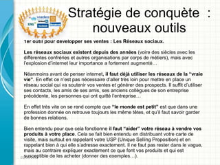 Stratégie de conquète :
                          nouveaux outils
 1er outil pour développer ses ventes : Les Réseaux sociaux.

 Les réseaux sociaux existent depuis des années (voire des siècles avec les
 différentes confréries et autres organisations par corps de métiers), mais avec
 l’explosion d’internet leur importance a fortement augmenté…

 Néanmoins avant de penser internet, il faut déjà utiliser les réseaux de la “vraie
 vie”. En effet ce n’est pas nécessaire d’aller très loin pour mettre en place un
 réseau social qui va soutenir vos ventes et générer des prospects. Il suffit d’utiliser
 ses contacts, les amis de ses amis, ses anciens collègues de son entreprise
 précédente, les personnes qui ont quitté l’entreprise…

 En effet très vite on se rend compte que “le monde est petit” est que dans une
 profession donnée on retrouve toujours les même têtes, et qu’il faut savoir garder
 de bonnes relations.

  Bien entendu pour que cela fonctionne il faut “aider” votre réseau à vendre vos
  produits à votre place. Cela se fait bien entendu en distribuant votre carte de
  visite, mais surtout en rappelant votre USP (Unique Selling Proposition) et en
  rappelant bien à qui elle s’adresse exactement. Il ne faut pas rester dans le vague,
  mais au contraire expliquer exactement ce que font vos produits et qui est
  susceptible de les acheter (donner des exemples…).
01/05/2011
 