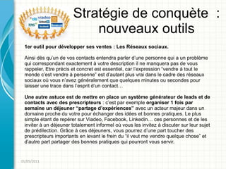 Stratégie de conquète :
                           nouveaux outils
 1er outil pour développer ses ventes : Les Réseaux sociaux.

 Ainsi dès qu’un de vos contacts entendra parler d’une personne qui a un problème
 qui correspondant exactement à votre description il ne manquera pas de vous
 rappeler. Etre précis et concret est essentiel, car l’expression “vendre à tout le
 monde c’est vendre à personne” est d’autant plus vrai dans le cadre des réseaux
 sociaux où vous n’avez généralement que quelques minutes ou secondes pour
 laisser une trace dans l’esprit d’un contact…

 Une autre astuce est de mettre en place un système générateur de leads et de
 contacts avec des prescripteurs : c’est par exemple organiser 1 fois par
 semaine un déjeuner “partage d’expériences” avec un acteur majeur dans un
 domaine proche du votre pour échanger des idées et bonnes pratiques. Le plus
 simple étant de repérer sur Viadeo, Facebook, Linkedin… ces personnes et de les
 inviter à un déjeuner totalement informel où vous les invitez à discuter sur leur sujet
 de prédilection. Grâce à ces déjeuners, vous pourrez d’une part toucher des
 prescripteurs importants en levant le frein du “il veut me vendre quelque chose” et
 d’autre part partager des bonnes pratiques qui pourront vous servir.


01/05/2011
 