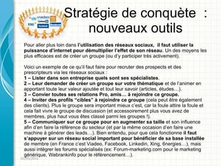 Stratégie de conquète :
                        nouveaux outils
 Pour aller plus loin dans l’utilisation des réseaux sociaux, il faut utiliser la
 puissance d’internet pour démultiplier l’effet de son réseau. Un des moyens les
 plus efficaces est de créer un groupe (ou d’y participer très activement).

 Voici un exemple de ce qu’il faut faire pour recruter des prospects et des
 prescripteurs via les réseaux sociaux :
 1 – Lister dans son entreprise quels sont ses spécialistes.
 2 – Leur demander de créer un groupe sur votre thématique et de l’animer en
 apportant toute leur valeur ajoutée et tout leur savoir (articles, études…).
 3 – Convier toutes ses relations Pro, amis… à rejoindre ce groupe.
 4 – Inviter des profils “cibles” à rejoindre ce groupe (cela peut être également
 des clients). Plus le groupe sera important mieux c’est, car la foule attire la foule et
 cela fait vivre le groupe de discussion (et accessoirement plus vous avez de
 membres, plus haut vous êtes classé parmi les groupes !).
 5 – Communiquer sur ce groupe pour en augmenter sa taille et son influence
 afin d’en faire la référence du secteur (et par la même occasion d’en faire une
 machine à générer des leads…). Bien entendu, pour que cela fonctionne il faut
 s’appuyer sur un réseau social important pour bénéficier de sa base installée
 de membre (en France c’est Viadeo, Facebook, Linkedin, Xing, 6nergies…), mais
 aussi intégrer les forums spécialisés (ex: Forum-marketing.com pour le marketing
 générique, Webrankinfo pour le référencement…).
01/05/2011
 