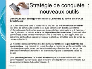 Stratégie de conquète :
                          nouveaux outils
 2ième Outil pour développer ses ventes : La Mobilité au travers des PDA et
 Smartphones !

 Le but de la mobilité dans la vente sera d’une part de réduire le cycle de ventes
 (ex: prise de commande chez le client avec transmission directe au système
 d’informations de l’entreprise, accès en temps réel aux informations et à l’agenda…)
 mais également de réduire le taux de déperdition de commandes (c’est-à-dire les
 commandes prises par les commerciaux lors d’une visite ou d’un appel, mais qui
 doivent ne sont au final pas renvoyées par le client car annulées faute de temps ou
 passées plus tard).

 La mobilité c’est également un très bon outil pour améliorer la productivité des
 commerciaux : que cela soit en rentrant en live le rapport de vente pendant la visite
 clients ou juste après, ou en permettant un échange des données en temps réel
 entre les commerciaux terrains et les télévendeurs (voire la secrétaire située au
 siège).

 Cela permet également un travail à distance (ex: travailler de chez soit dans
 devoir repasser au bureau) ou pour récupérer plus rapidement les informations dus
 siège (argumentaires, fiches techniques…).
01/05/2011
 