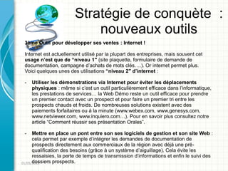 Stratégie de conquète :
                            nouveaux outils
 3ème Outil pour développer ses ventes : Internet !

 Internet est actuellement utilisé par la plupart des entreprises, mais souvent cet
 usage n’est que de “niveau 1″ (site plaquette, formulaire de demande de
 documentation, campagne d’achats de mots clés….). Or internet permet plus.
 Voici quelques unes des utilisations “niveau 2″ d’internet :

 -   Utiliser les démonstrations via Internet pour éviter les déplacements
     physiques : même si c’est un outil particulièrement efficace dans l’informatique,
     les prestations de services… la Web Démo reste un outil efficace pour prendre
     un premier contact avec un prospect et pour faire un premier tri entre les
     prospects chauds et froids. De nombreuses solutions existent avec des
     paiements forfaitaires ou à la minute (www.webex.com, www.genesys.com,
     www.netviewer.com, www.inquiero.com…). Pour en savoir plus consultez notre
     article “Comment réussir ses présentation Orales”.

 -    Mettre en place un pont entre son ses logiciels de gestion et son site Web :
      cela permet par exemple d’intégrer les demandes de documentation de
      prospects directement aux commerciaux de la région avec déjà une pré-
      qualification des besoins (grâce à un système d’aiguillage). Cela évite les
      ressaisies, la perte de temps de transmission d’informations et enfin le suivi des
      dossiers prospects.
01/05/2011
 