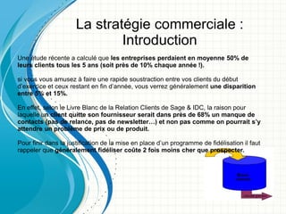 La stratégie commerciale :
                             Introduction
Une étude récente a calculé que les entreprises perdaient en moyenne 50% de
leurs clients tous les 5 ans (soit près de 10% chaque année !).

si vous vous amusez à faire une rapide soustraction entre vos clients du début
d’exercice et ceux restant en fin d’année, vous verrez généralement une disparition
entre 5% et 15%.

En effet, selon le Livre Blanc de la Relation Clients de Sage & IDC, la raison pour
laquelle un client quitte son fournisseur serait dans près de 68% un manque de
contacts (pas de relance, pas de newsletter…) et non pas comme on pourrait s’y
attendre un problème de prix ou de produit.

Pour finir dans la justification de la mise en place d’un programme de fidélisation il faut
rappeler que généralement fidéliser coûte 2 fois moins cher que prospecter.

                                                                              Logo de la
                                                                               société
 