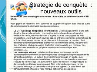 Stratégie de conquète :
                          nouveaux outils
 4ième Outil pour développer ses ventes : Les outils de communication (CTI /
 Chat).

 Pour gagner en réactivité, il est conseillé de coupler son logiciel avec tous les outils
 de communications, dont voici quelques exemples.

 -    Le CTI (Couplage Téléphonie Informatique). Ce couplage permet d’une part
      de gérer les appels sortants : composition automatique de numéros (plus
      d’erreur de saisie, création de listes d’appels pour les campagnes de télé-
      prospection… Et d’autre part pour les appels entrants : remontée automatique de
      la fiche client (ce qui permet de ne plus avoir à demander de numéro client,
      d’orienter automatiquement les clients vers le commercial dédié, de gérer des
      files d’attentes et des messages d’attentes personnalisés (ex: proposer des
      promos à ses revendeurs, proposer un standard automatique avec
      aiguillage…)…
  - Les messages vocaux : relativement nouveau, le message vocal a
      actuellement énormément de succès pour les compagnes de prospection et de
      génération de leads. Le but est d’enregistrer un message en studio, puis
      d’appeler automatiquement son fichier prospects ou clients en leur proposant
      l’écoute de ce message (cet outil permet aussi de détecter les répondeurs et
      d’éventuellement laisser un message). Bien entendu le client peut ne pas
      écouter le message ou demander à ne plus être appelé. Ce type d’outil est
01/05/2011
      particulièrement efficace si votre marque est connue des appelés.
 