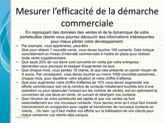 Mesurer l’efficacité de la démarche
           commerciale
       En regroupant des données des ventes et de la dynamique de votre
    portefeuilles clients vous pourrez découvrir des informations intéressantes
                       pour mieux piloter votre développement.
•   Par exemple, vous apprendrez, peut-être :
    Que pour obtenir 1 nouvelle vente, vous devez toucher 100 contacts. Cela indique
    concrètement un niveau d’intensité commerciale à mettre en place pour réaliser
    toute vente supplémentaire.
•   Que seuls 20% de vos devis sont convertis en vente par votre entreprise :
    demandez-vous pourquoi et essayer d’augmenter ce taux.
•   Que chaque mois, vous perdez 10 clients, et que cela présente un panier moyen de
    X euros. Par conséquent, vous devez toucher au moins 1000 nouvelles personnes,
    chaque mois, pour équilibrer votre situation et votre chiffre d’affaires.
•   Que pour augmenter votre chiffre d’affaires de 10% vous devez augmenter vos
    efforts commerciaux soit via le nombre de contacts initialement touchés lors d’une
    opération co pour répercuter l’impact sur les nombre de ventes, soit en optimisant la
    conversion de vos devis en vente, en suivant et relançant vos contacts.
•   Que l’érosion de votre portefeuille est rapide et que vos ventes se font
    essentiellement sur vos nouveaux contacts. Vous saurez ainsi qu’il vous faut investir
    intensivement en prospection pour capter et transformer de nouveaux contacts en
    clients… Ou bien, qu’il faut mettre vos efforts sur la fidélisation de vos clients pour
    mieux conserver vos clients déjà conquis.
01/05/2011
 