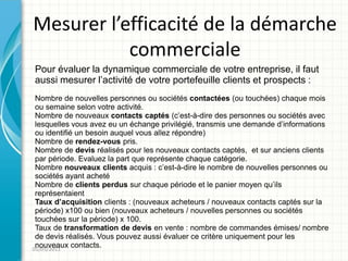 Mesurer l’efficacité de la démarche
           commerciale
Pour évaluer la dynamique commerciale de votre entreprise, il faut
aussi mesurer l’activité de votre portefeuille clients et prospects :
 Nombre de nouvelles personnes ou sociétés contactées (ou touchées) chaque mois
 ou semaine selon votre activité.
 Nombre de nouveaux contacts captés (c’est-à-dire des personnes ou sociétés avec
 lesquelles vous avez eu un échange privilégié, transmis une demande d’informations
 ou identifié un besoin auquel vous allez répondre)
 Nombre de rendez-vous pris.
 Nombre de devis réalisés pour les nouveaux contacts captés, et sur anciens clients
 par période. Evaluez la part que représente chaque catégorie.
 Nombre nouveaux clients acquis : c’est-à-dire le nombre de nouvelles personnes ou
 sociétés ayant acheté
 Nombre de clients perdus sur chaque période et le panier moyen qu’ils
 représentaient
 Taux d’acquisition clients : (nouveaux acheteurs / nouveaux contacts captés sur la
 période) x100 ou bien (nouveaux acheteurs / nouvelles personnes ou sociétés
 touchées sur la période) x 100.
 Taux de transformation de devis en vente : nombre de commandes émises/ nombre
 de devis réalisés. Vous pouvez aussi évaluer ce critère uniquement pour les
 nouveaux contacts.
01/05/2011
 