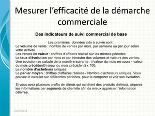 Mesurer l’efficacité de la démarche
           commerciale
             Des indicateurs de suivi commercial de base
                     Les premières données clés à suivre sont :
Le volume de vente : nombre de ventes par mois, par semaine ou par jour selon
votre activité
Les ventes en valeur : chiffres d’affaires réalisé sur les mêmes périodes
Le taux d’évolution par mois et par trimestre des volumes et valeurs des ventes.
Une évolution se calcule de la manière suivante : ((valeur du mois en cours - valeur
du mois précédent)/valeur du mois précédent) x 100.
Le nombre d’acheteurs uniques
Le panier moyen : chiffres d’affaires réalisés / Nombre d’acheteurs uniques. Vous
pouvez le calculer sur différentes périodes, pour le comparer et voir son évolution.

Si vous avez plusieurs profils de clients qui achètent des produits distincts, séparez
les informations par segments de clientèle afin de mieux apprécier l’information
délivrée.




01/05/2011
 