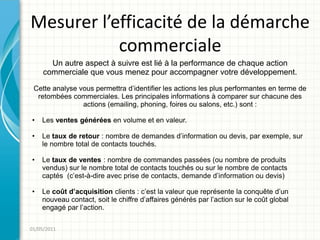 Mesurer l’efficacité de la démarche
           commerciale
       Un autre aspect à suivre est lié à la performance de chaque action
     commerciale que vous menez pour accompagner votre développement.

 Cette analyse vous permettra d’identifier les actions les plus performantes en terme de
  retombées commerciales. Les principales informations à comparer sur chacune des
                actions (emailing, phoning, foires ou salons, etc.) sont :

•   Les ventes générées en volume et en valeur.

•   Le taux de retour : nombre de demandes d’information ou devis, par exemple, sur
    le nombre total de contacts touchés.

•   Le taux de ventes : nombre de commandes passées (ou nombre de produits
    vendus) sur le nombre total de contacts touchés ou sur le nombre de contacts
    captés (c’est-à-dire avec prise de contacts, demande d’information ou devis)

•   Le coût d’acquisition clients : c’est la valeur que représente la conquête d’un
    nouveau contact, soit le chiffre d’affaires générés par l’action sur le coût global
    engagé par l’action.

01/05/2011
 