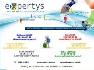 Guillaume BIARE                                        Erick NION
               06 19 66 67 12                                      06 84 20 35 62
         g.biare@expertys-team.fr                             e.nion@expertys-team.fr

   Jean-Michel PIRLET                                                       Richard HERBER
      06 71 10 10 75                                                         06 10 82 23 77
jm.pirlet@expertys-team.fr                                             r.herber@expertys-team.fr

                 Sophie PERRON                                   Didier LEQUEUX
                 06 14 11 71 57                                   06 73 41 89 56
           s.perron@expertys-team.fr                       d.lequeux@expertys-team.fr


           Tél : 03 23 05 42 39     www.expertys-team.fr        contact@expertys-team.fr

                    SAINT QUENTIN - AMIENS - LILLE METROPOLE - STRASBOURG
 