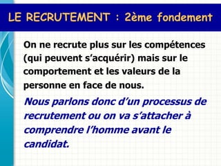 LE RECRUTEMENT : 2ème fondement

  On ne recrute plus sur les compétences
  (qui peuvent s’acquérir) mais sur le
  comportement et les valeurs de la
  personne en face de nous.
  Nous parlons donc d’un processus de
  recrutement ou on va s’attacher à
  comprendre l’homme avant le
  candidat.
 