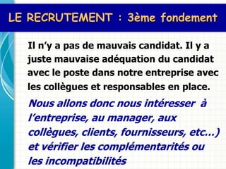 LE RECRUTEMENT : 3ème fondement

  Il n’y a pas de mauvais candidat. Il y a
  juste mauvaise adéquation du candidat
  avec le poste dans notre entreprise avec
  les collègues et responsables en place.
  Nous allons donc nous intéresser à
  l’entreprise, au manager, aux
  collègues, clients, fournisseurs, etc…)
  et vérifier les complémentarités ou
  les incompatibilités
 