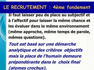 LE RECRUTEMENT : 4ème fondement
 Il faut laisser peu de place au subjectif et
 à l’affectif pour laisser la même chance et
 les évaluer dans le même environnement
 (même approche, même temps de parole,
 mêmes questions).
 Tout est basé sur une démarche
 analytique et des critères objectifs
 mais la place de l’humain demeure
 prépondérante dans le choix final
 (atomes crochus).
 