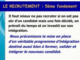 LE RECRUTEMENT : 5ème fondement

  Il faut mieux ne pas recruter si on est pas
  sûr d’un candidat mais une fois décidé, on
  prévoit du temps et on investit sur son
  intégration.
   Nous préconisons la mise en place
  d’un véritable programme d’intégration
  destiné aussi bien à former, valider et
  intégrer le nouveau candidat.
 