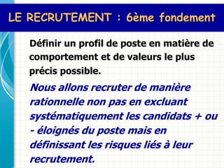 LE RECRUTEMENT : 6ème fondement

   Définir un profil de poste en matière de
   comportement et de valeurs le plus
   précis possible.
   Nous allons recruter de manière
   rationnelle non pas en excluant
   systématiquement les candidats + ou
   - éloignés du poste mais en
   définissant les risques liés à leur
   recrutement.
 