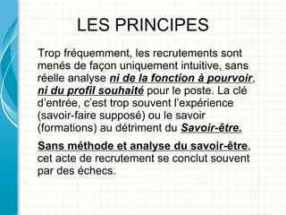 LES PRINCIPES
Trop fréquemment, les recrutements sont
menés de façon uniquement intuitive, sans
réelle analyse ni de la fonction à pourvoir,
ni du profil souhaité pour le poste. La clé
d’entrée, c’est trop souvent l’expérience
(savoir-faire supposé) ou le savoir
(formations) au détriment du Savoir-être.
Sans méthode et analyse du savoir-être,
cet acte de recrutement se conclut souvent
par des échecs.
 
