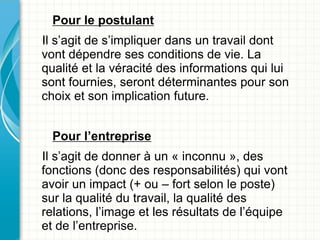 Pour le postulant
Il s’agit de s’impliquer dans un travail dont
vont dépendre ses conditions de vie. La
qualité et la véracité des informations qui lui
sont fournies, seront déterminantes pour son
choix et son implication future.


  Pour l’entreprise
Il s’agit de donner à un « inconnu », des
fonctions (donc des responsabilités) qui vont
avoir un impact (+ ou – fort selon le poste)
sur la qualité du travail, la qualité des
relations, l’image et les résultats de l’équipe
et de l’entreprise.
 