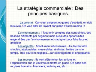 La stratégie commerciale : Des
          principes basiques…
        La volonté : Car c’est exigeant et quand c’est écrit, on doit
la suivre. On veut aller de l’avant car sinon c’est la routine !!!

       L’environnement : Il faut tenir comptes des contraintes, des
besoins différents par segment,mais aussi des opportunités
engendrées par l’environnement et s’adapter pour faire face et
anticiper
       Les objectifs : Absolument nécessaires…Ils doivent être
simples, atteignables, mesurables, réalistes, limités dans le
temps. Trop souvent négligés…car contraignants et engageants

      Les moyens : Ils vont déterminer les actions et
l’organisation que je veux/peux mettre en place. On parle des
moyens humains, financiers, techniques, etc…
 